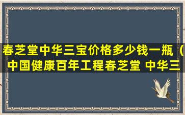 春芝堂中华三宝价格多少钱一瓶（中国健康百年工程春芝堂 中华三宝）